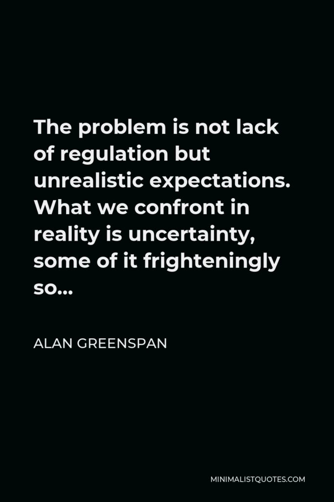 Alan Greenspan Quote - The problem is not lack of regulation but unrealistic expectations. What we confront in reality is uncertainty, some of it frighteningly so…