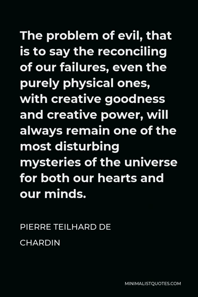 Pierre Teilhard de Chardin Quote - The problem of evil, that is to say the reconciling of our failures, even the purely physical ones, with creative goodness and creative power, will always remain one of the most disturbing mysteries of the universe for both our hearts and our minds.