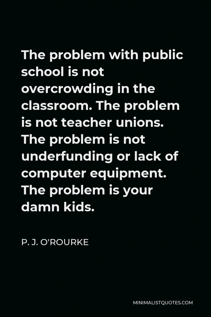 P. J. O'Rourke Quote - The problem with public school is not overcrowding in the classroom. The problem is not teacher unions. The problem is not underfunding or lack of computer equipment. The problem is your damn kids.