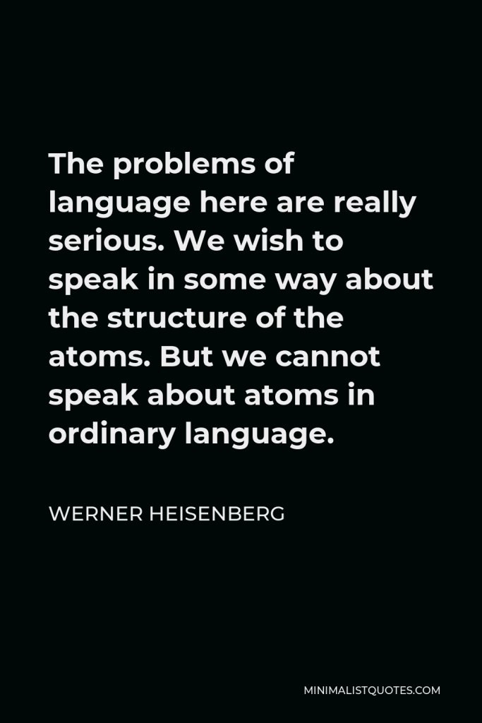 Werner Heisenberg Quote - The problems of language here are really serious. We wish to speak in some way about the structure of the atoms. But we cannot speak about atoms in ordinary language.