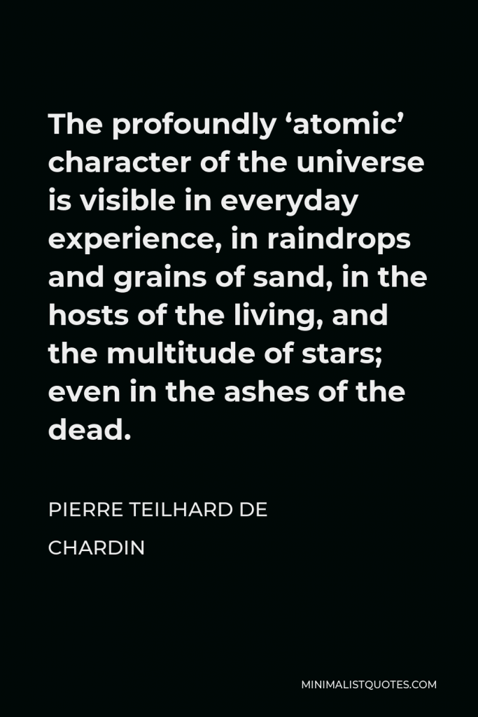 Pierre Teilhard de Chardin Quote - The profoundly ‘atomic’ character of the universe is visible in everyday experience, in raindrops and grains of sand, in the hosts of the living, and the multitude of stars; even in the ashes of the dead.