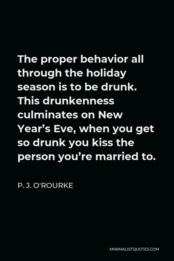 P. J. O'Rourke Quote - The proper behavior all through the holiday season is to be drunk. This drunkenness culminates on New Year’s Eve, when you get so drunk you kiss the person you’re married to.