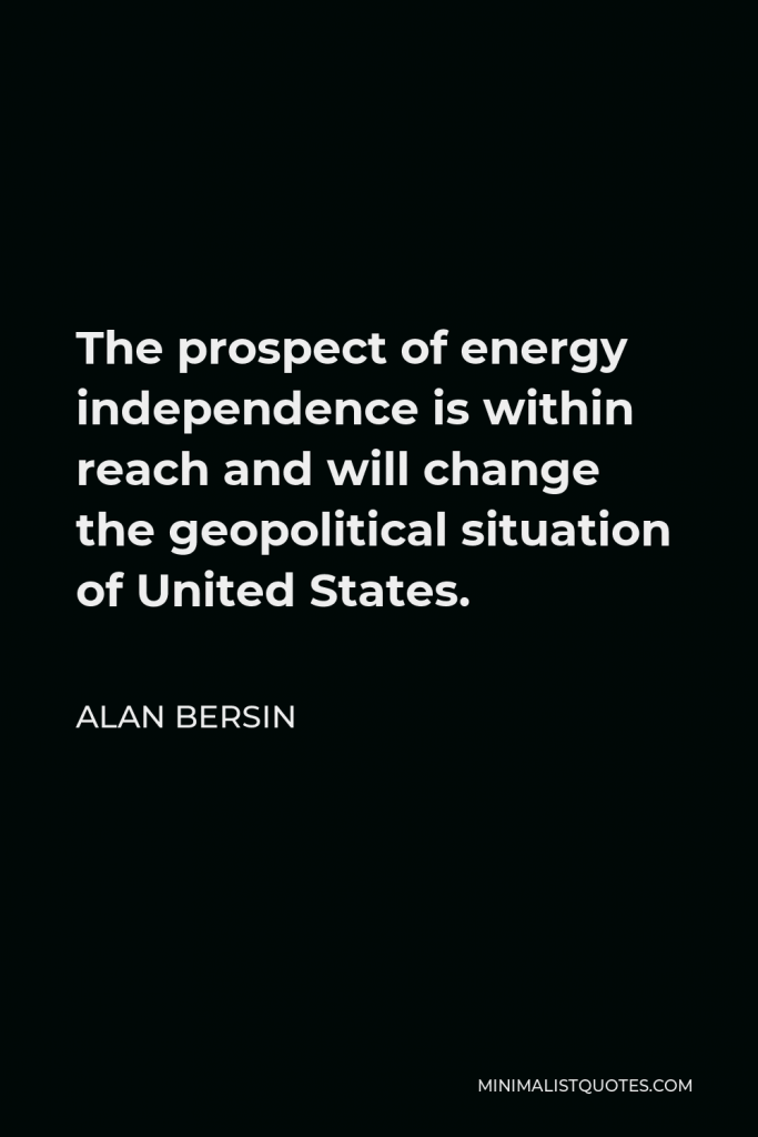 Alan Bersin Quote - The prospect of energy independence is within reach and will change the geopolitical situation of United States.