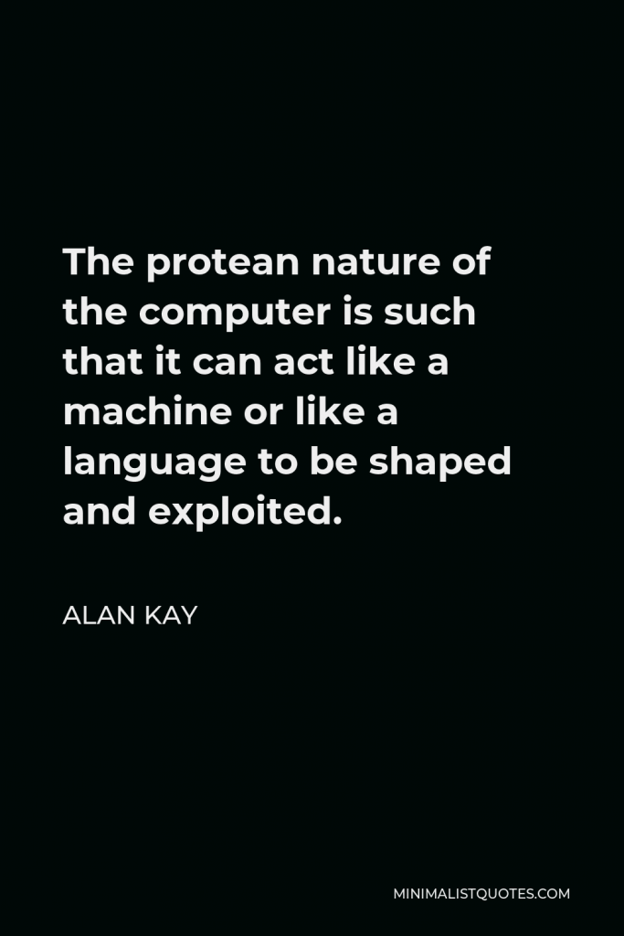 Alan Kay Quote - The protean nature of the computer is such that it can act like a machine or like a language to be shaped and exploited.