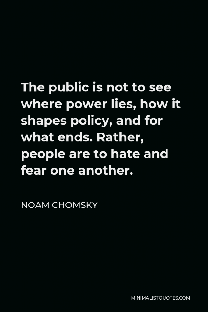Noam Chomsky Quote - The public is not to see where power lies, how it shapes policy, and for what ends. Rather, people are to hate and fear one another.