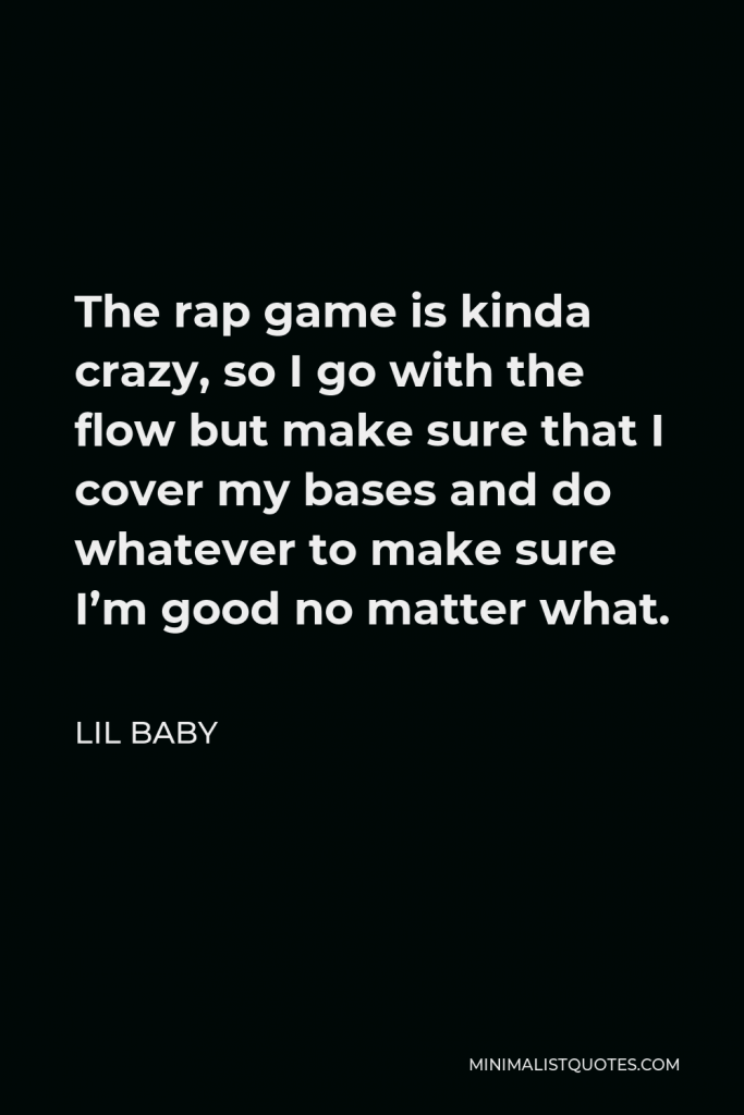 Lil Baby Quote - The rap game is kinda crazy, so I go with the flow but make sure that I cover my bases and do whatever to make sure I’m good no matter what.