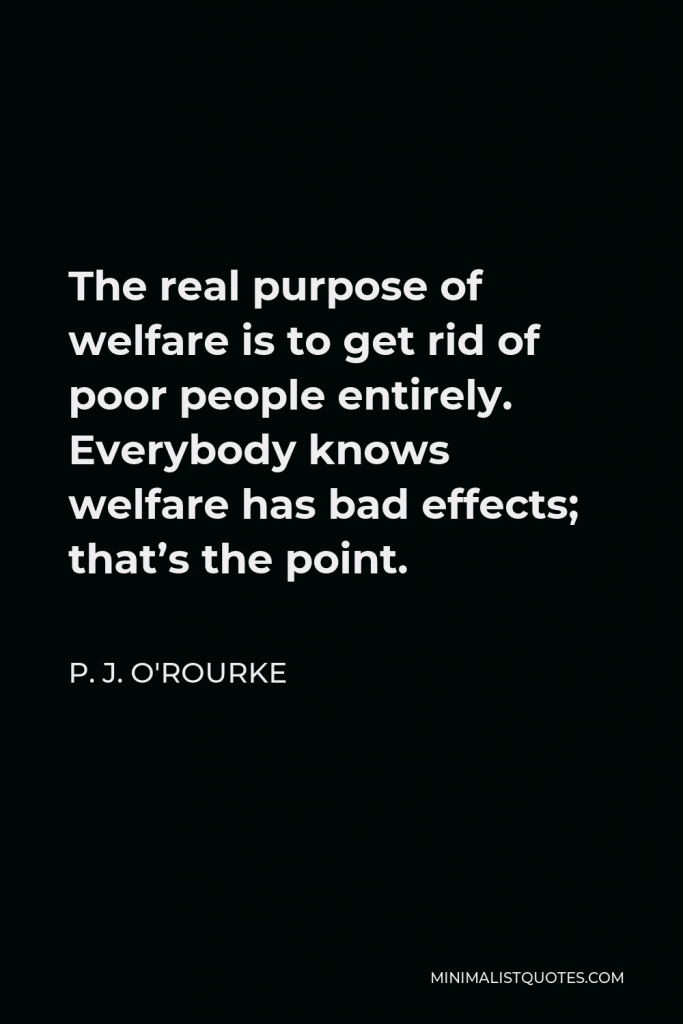 P. J. O'Rourke Quote - The real purpose of welfare is to get rid of poor people entirely. Everybody knows welfare has bad effects; that’s the point.