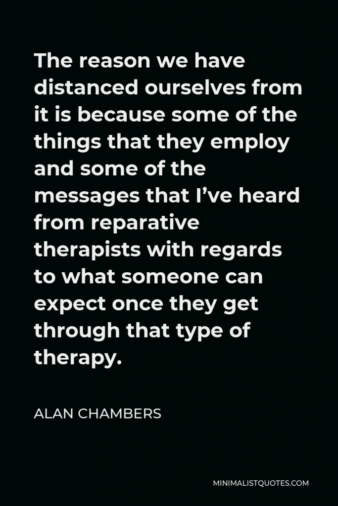 Alan Chambers Quote - The reason we have distanced ourselves from it is because some of the things that they employ and some of the messages that I’ve heard from reparative therapists with regards to what someone can expect once they get through that type of therapy.