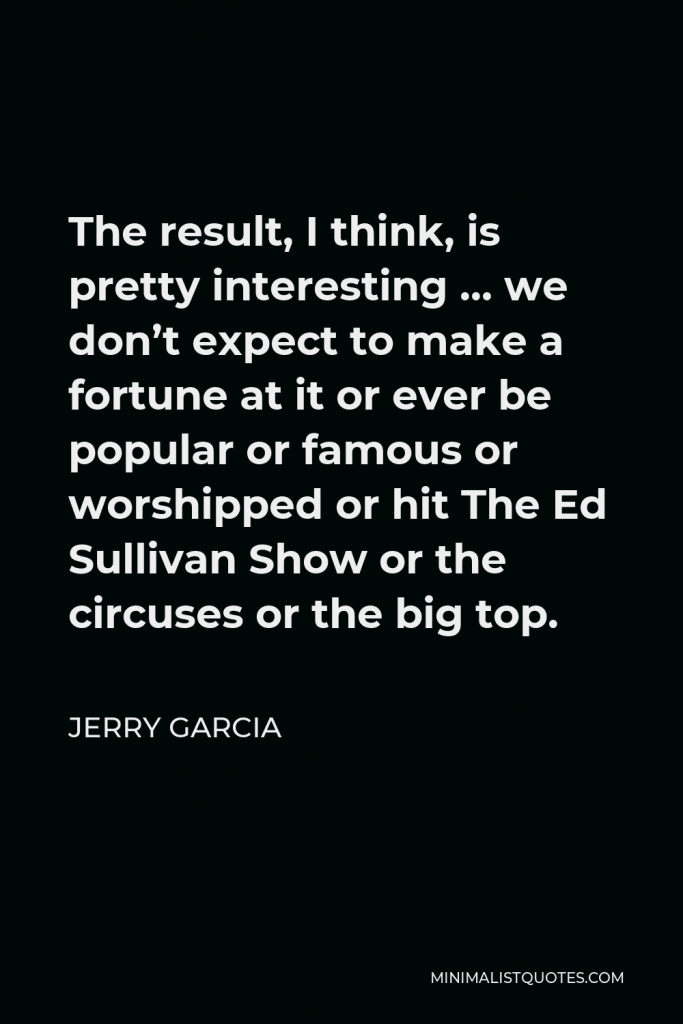 Jerry Garcia Quote - The result, I think, is pretty interesting … we don’t expect to make a fortune at it or ever be popular or famous or worshipped or hit The Ed Sullivan Show or the circuses or the big top.