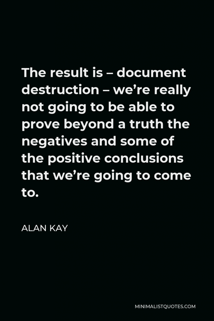 Alan Kay Quote - The result is – document destruction – we’re really not going to be able to prove beyond a truth the negatives and some of the positive conclusions that we’re going to come to.