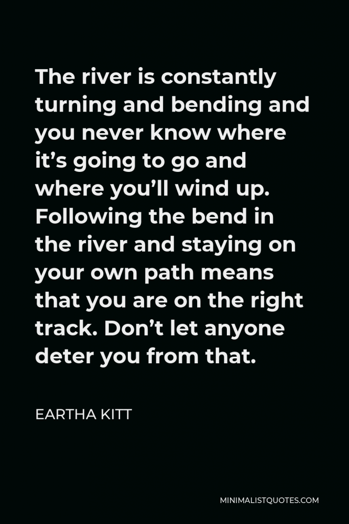 Eartha Kitt Quote - The river is constantly turning and bending and you never know where it’s going to go and where you’ll wind up. Following the bend in the river and staying on your own path means that you are on the right track. Don’t let anyone deter you from that.
