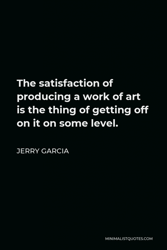 Jerry Garcia Quote - The satisfaction of producing a work of art is the thing of getting off on it on some level.