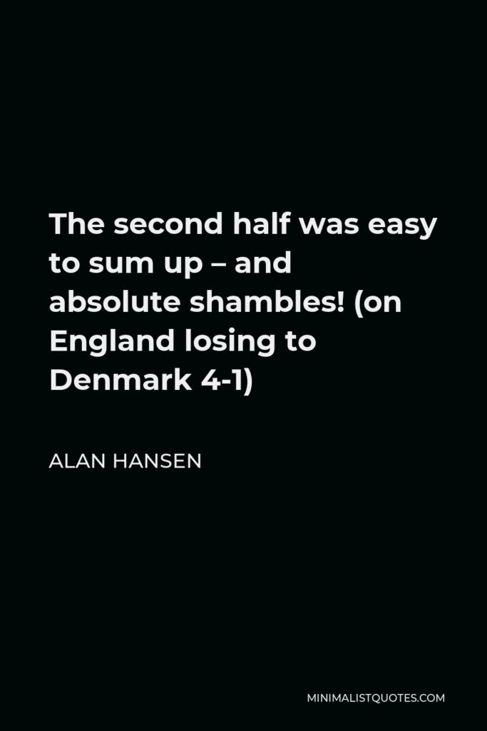 Alan Hansen Quote - The second half was easy to sum up – and absolute shambles! (on England losing to Denmark 4-1)
