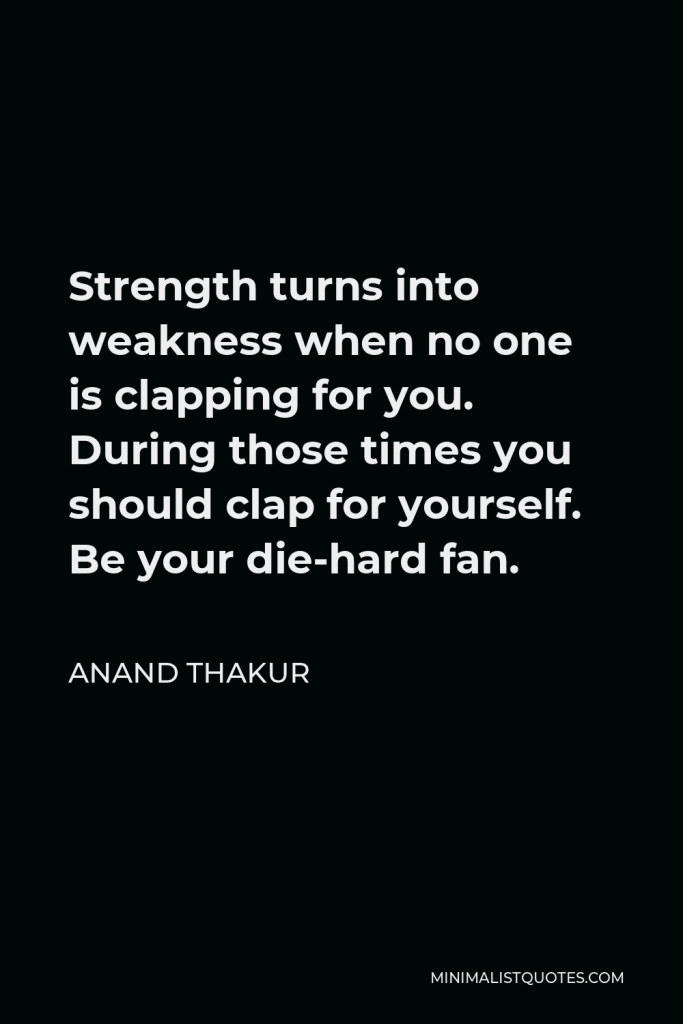 Anand Thakur Quote - Strength turns into weakness when no one is clapping for you. During those times you should clap for yourself. Be your die-hard fan.