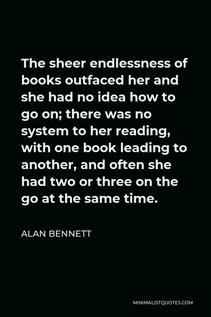 Alan Bennett Quote - The sheer endlessness of books outfaced her and she had no idea how to go on; there was no system to her reading, with one book leading to another, and often she had two or three on the go at the same time.