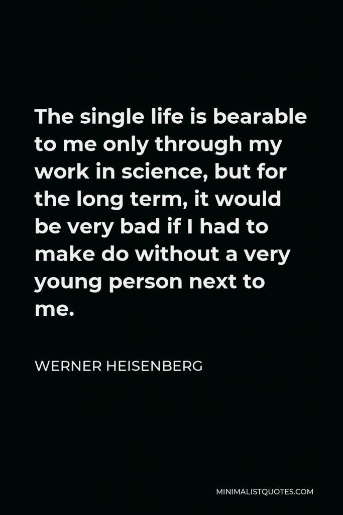 Werner Heisenberg Quote - The single life is bearable to me only through my work in science, but for the long term, it would be very bad if I had to make do without a very young person next to me.