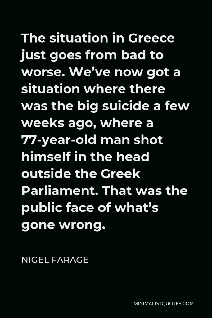 Nigel Farage Quote - The situation in Greece just goes from bad to worse. We’ve now got a situation where there was the big suicide a few weeks ago, where a 77-year-old man shot himself in the head outside the Greek Parliament. That was the public face of what’s gone wrong.