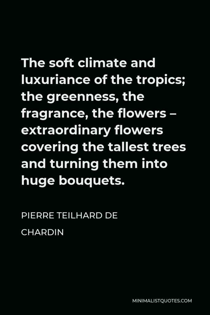 Pierre Teilhard de Chardin Quote - The soft climate and luxuriance of the tropics; the greenness, the fragrance, the flowers – extraordinary flowers covering the tallest trees and turning them into huge bouquets.