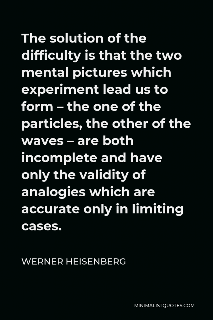 Werner Heisenberg Quote - The solution of the difficulty is that the two mental pictures which experiment lead us to form – the one of the particles, the other of the waves – are both incomplete and have only the validity of analogies which are accurate only in limiting cases.