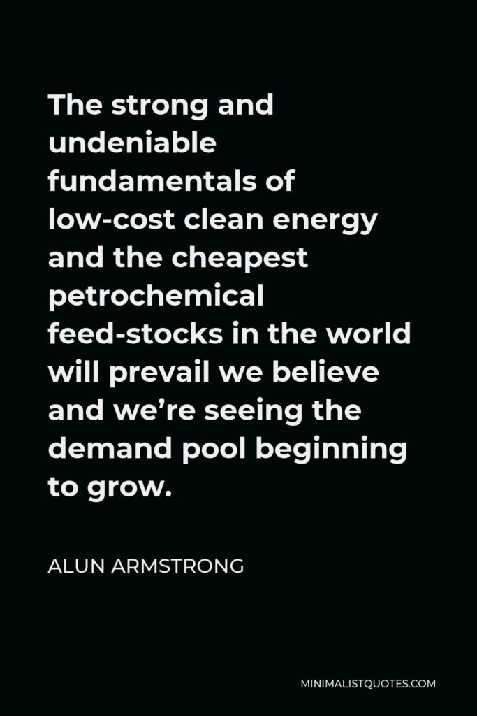 Alun Armstrong Quote - The strong and undeniable fundamentals of low-cost clean energy and the cheapest petrochemical feed-stocks in the world will prevail we believe and we’re seeing the demand pool beginning to grow.