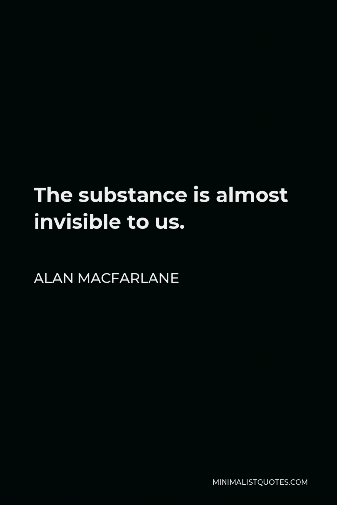Alan Macfarlane Quote - The substance is almost invisible to us.