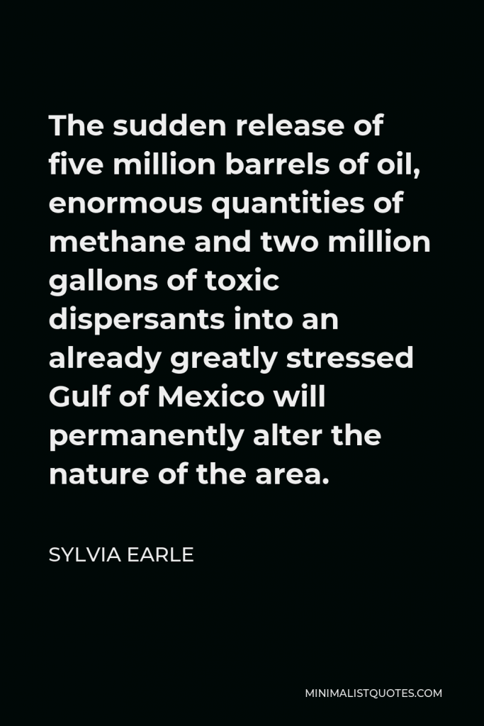 Sylvia Earle Quote - The sudden release of five million barrels of oil, enormous quantities of methane and two million gallons of toxic dispersants into an already greatly stressed Gulf of Mexico will permanently alter the nature of the area.