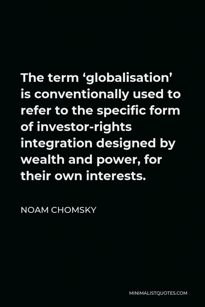 Noam Chomsky Quote - The term ‘globalisation’ is conventionally used to refer to the specific form of investor-rights integration designed by wealth and power, for their own interests.