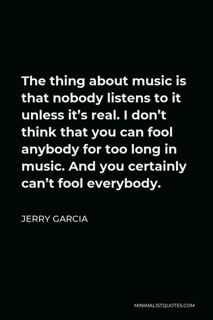 Jerry Garcia Quote - The thing about music is that nobody listens to it unless it’s real. I don’t think that you can fool anybody for too long in music. And you certainly can’t fool everybody.