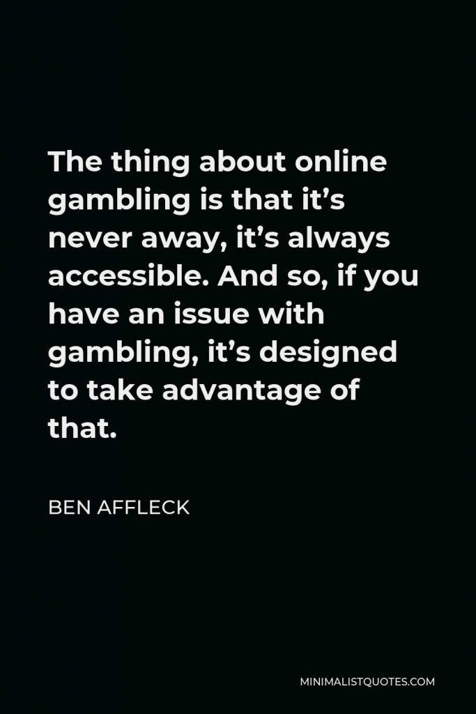 Ben Affleck Quote - The thing about online gambling is that it’s never away, it’s always accessible. And so, if you have an issue with gambling, it’s designed to take advantage of that.