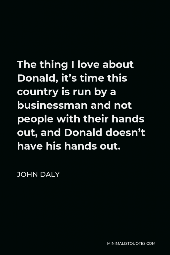 John Daly Quote - The thing I love about Donald, it’s time this country is run by a businessman and not people with their hands out, and Donald doesn’t have his hands out.