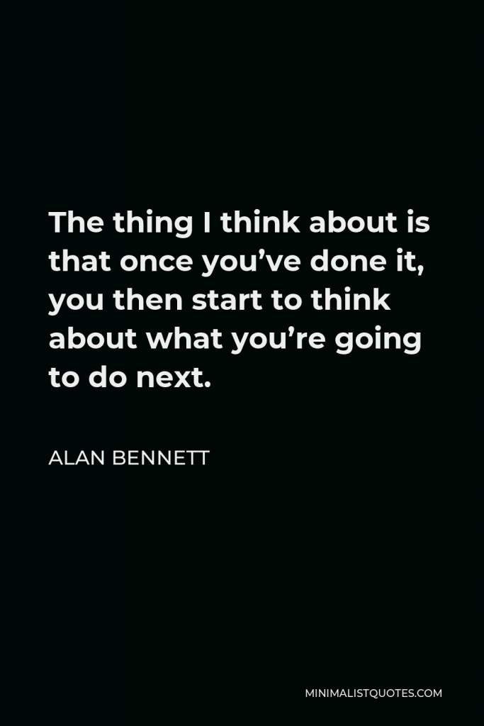 Alan Bennett Quote - The thing I think about is that once you’ve done it, you then start to think about what you’re going to do next.