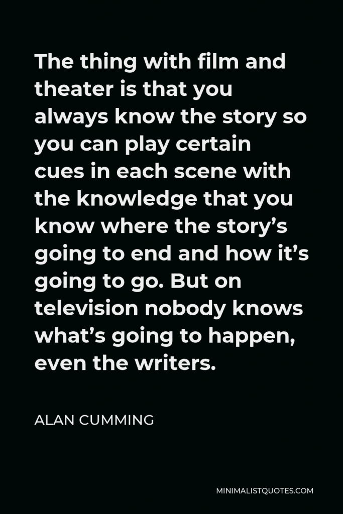 Alan Cumming Quote - The thing with film and theater is that you always know the story so you can play certain cues in each scene with the knowledge that you know where the story’s going to end and how it’s going to go. But on television nobody knows what’s going to happen, even the writers.