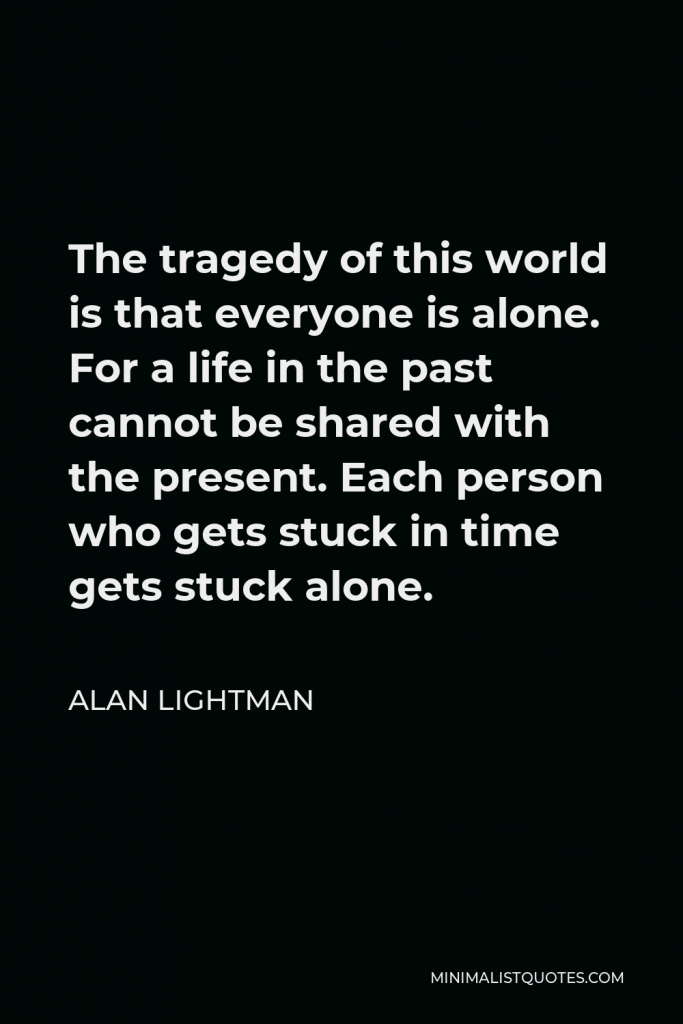 Alan Lightman Quote - The tragedy of this world is that everyone is alone. For a life in the past cannot be shared with the present. Each person who gets stuck in time gets stuck alone.