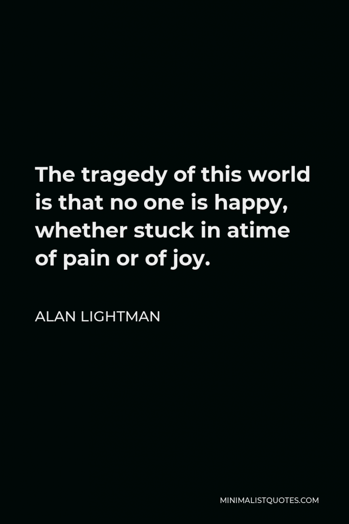Alan Lightman Quote - The tragedy of this world is that no one is happy, whether stuck in a time of pain or joy.