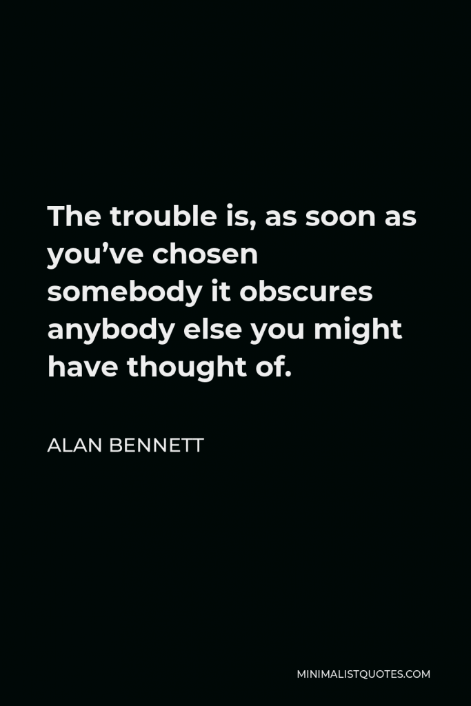 Alan Bennett Quote - The trouble is, as soon as you’ve chosen somebody it obscures anybody else you might have thought of.
