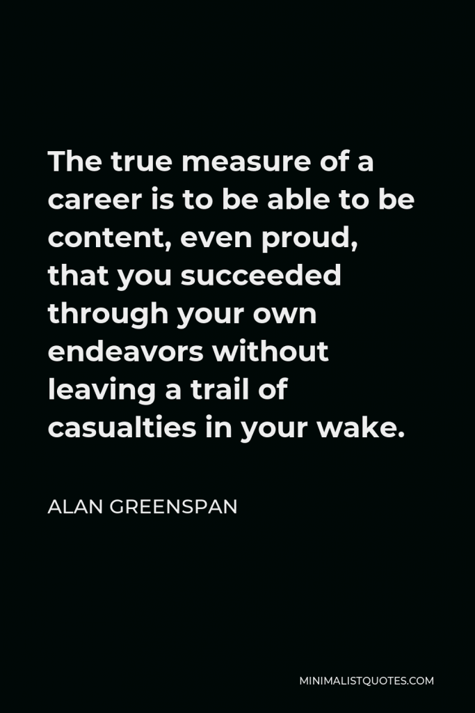 Alan Greenspan Quote - The true measure of a career is to be able to be content, even proud, that you succeeded through your own endeavors without leaving a trail of casualties in your wake.
