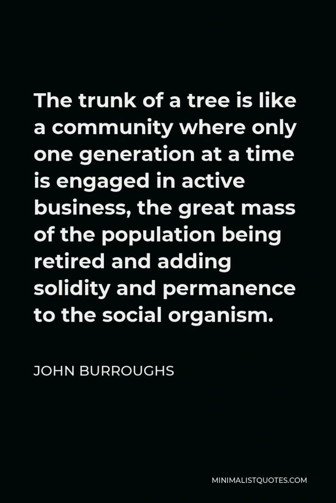 John Burroughs Quote - The trunk of a tree is like a community where only one generation at a time is engaged in active business, the great mass of the population being retired and adding solidity and permanence to the social organism.