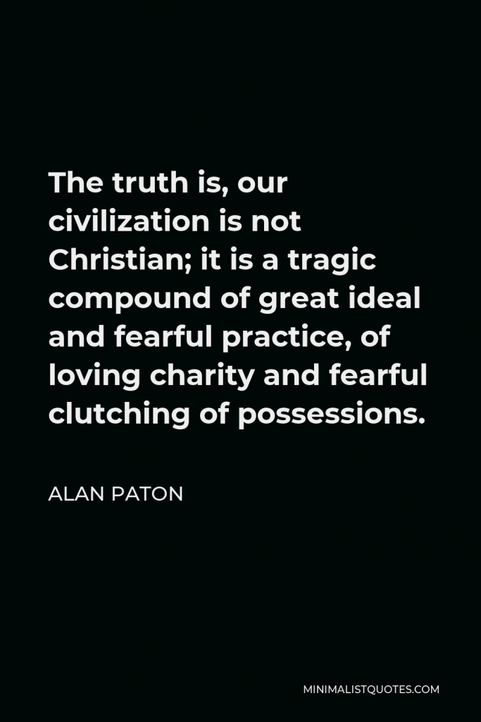 Alan Paton Quote - The truth is, our civilization is not Christian; it is a tragic compound of great ideal and fearful practice, of loving charity and fearful clutching of possessions.