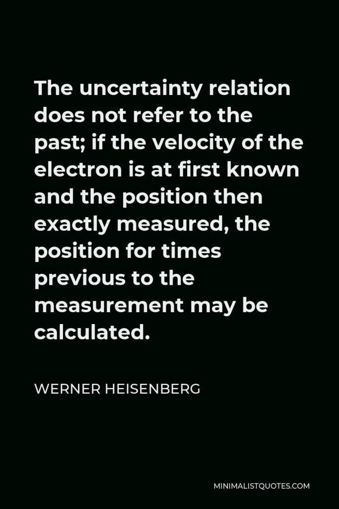Werner Heisenberg Quote - The uncertainty relation does not refer to the past; if the velocity of the electron is at first known and the position then exactly measured, the position for times previous to the measurement may be calculated.