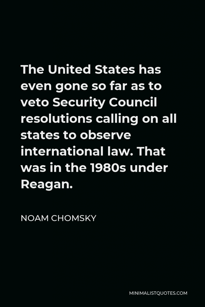 Noam Chomsky Quote - The United States has even gone so far as to veto Security Council resolutions calling on all states to observe international law. That was in the 1980s under Reagan.