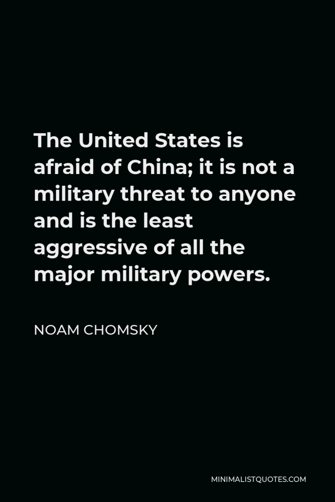 Noam Chomsky Quote - The United States is afraid of China; it is not a military threat to anyone and is the least aggressive of all the major military powers.