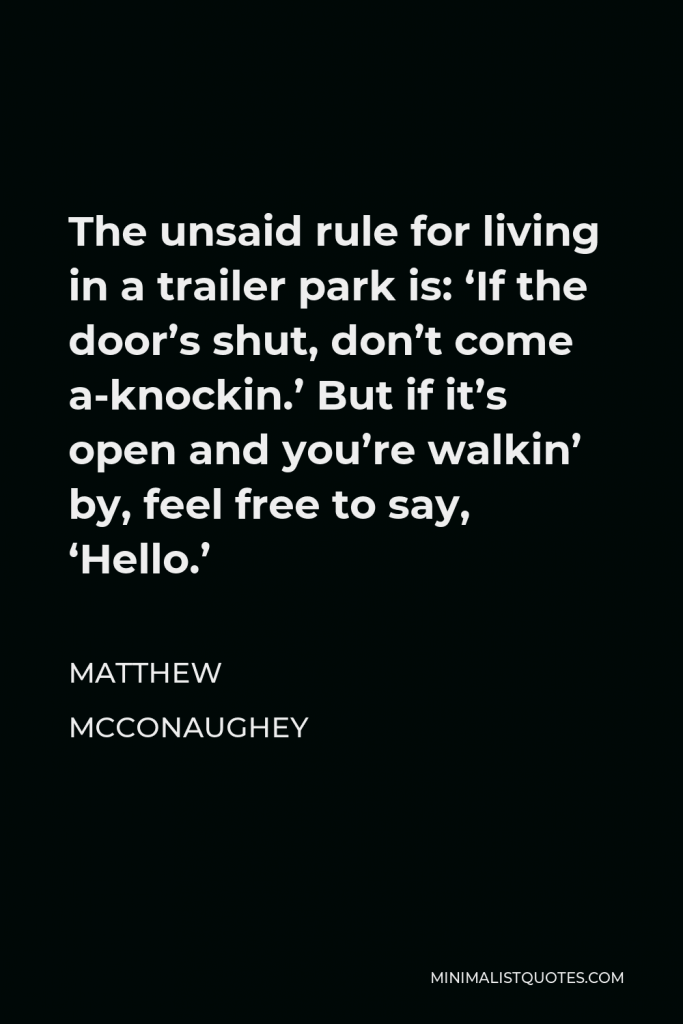 Matthew McConaughey Quote - The unsaid rule for living in a trailer park is: ‘If the door’s shut, don’t come a-knockin.’ But if it’s open and you’re walkin’ by, feel free to say, ‘Hello.’