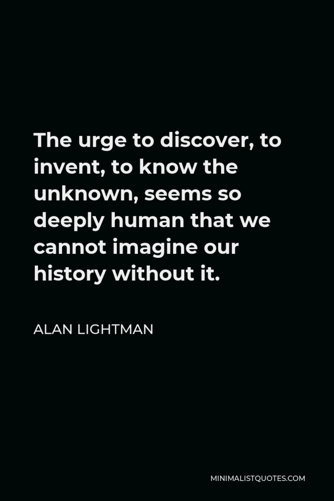 Alan Lightman Quote - The urge to discover, to invent, to know the unknown, seems so deeply human that we cannot imagine our history without it.