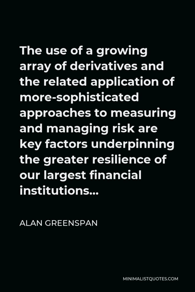 Alan Greenspan Quote - The use of a growing array of derivatives and the related application of more-sophisticated approaches to measuring and managing risk are key factors underpinning the greater resilience of our largest financial institutions…