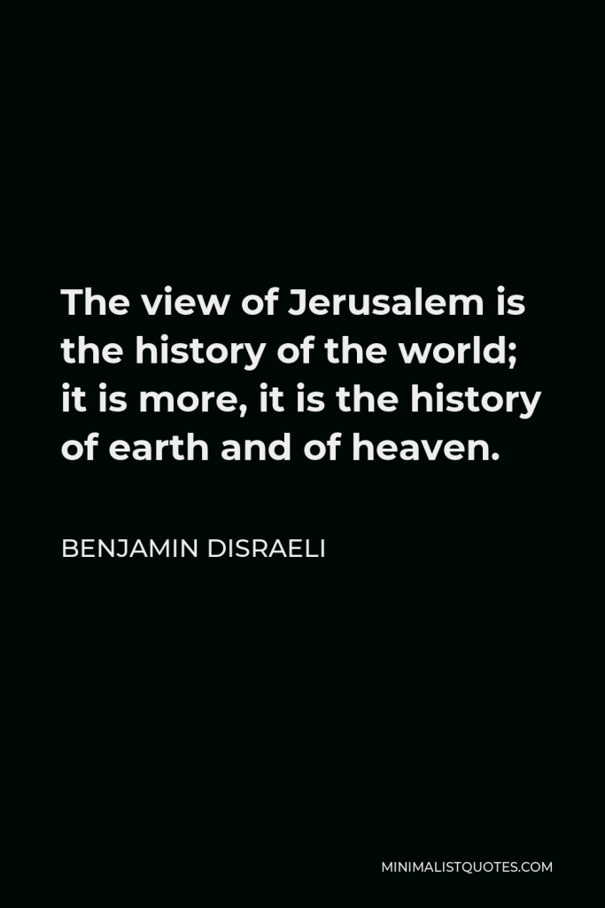 Benjamin Disraeli Quote - The view of Jerusalem is the history of the world; it is more, it is the history of earth and of heaven.