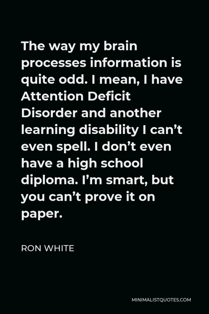 Ron White Quote - The way my brain processes information is quite odd. I mean, I have Attention Deficit Disorder and another learning disability I can’t even spell. I don’t even have a high school diploma. I’m smart, but you can’t prove it on paper.