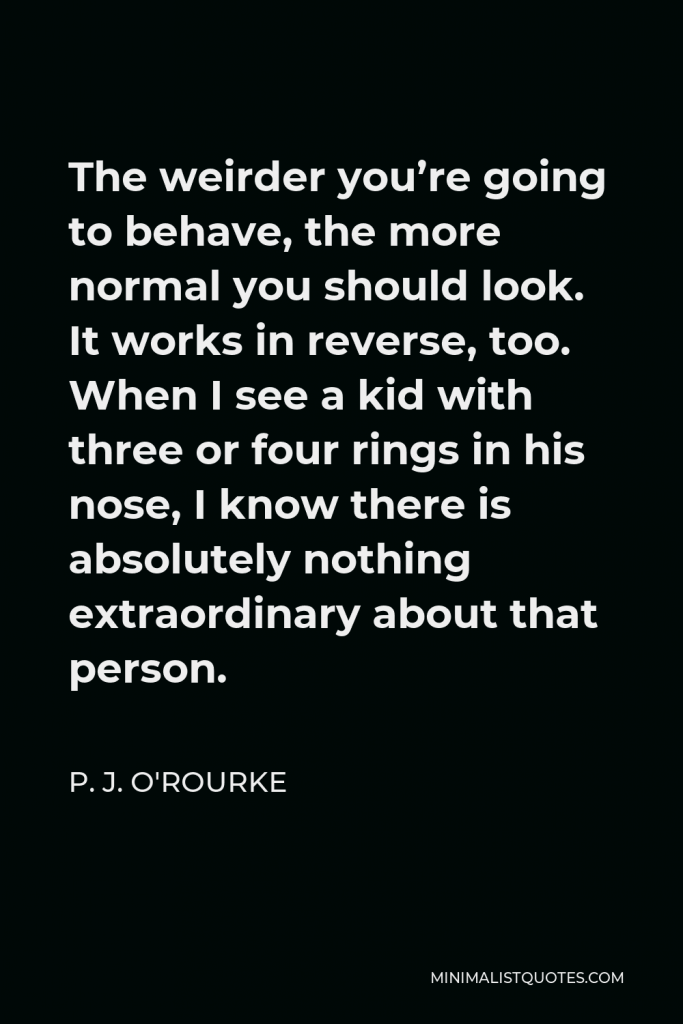 P. J. O'Rourke Quote - The weirder you’re going to behave, the more normal you should look. It works in reverse, too. When I see a kid with three or four rings in his nose, I know there is absolutely nothing extraordinary about that person.