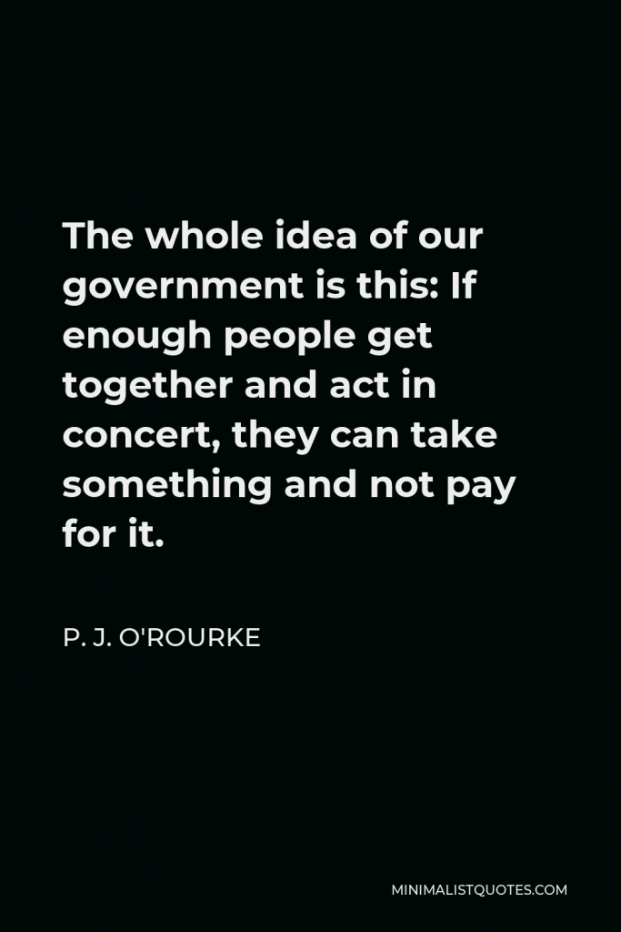P. J. O'Rourke Quote - The whole idea of our government is this: If enough people get together and act in concert, they can take something and not pay for it.