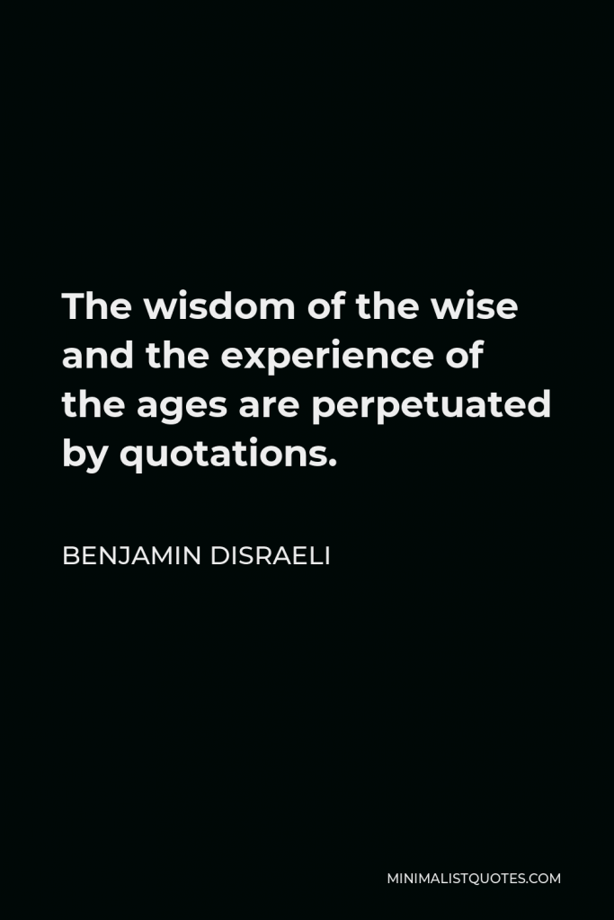 Benjamin Disraeli Quote - The wisdom of the wise and the experience of the ages are perpetuated by quotations.