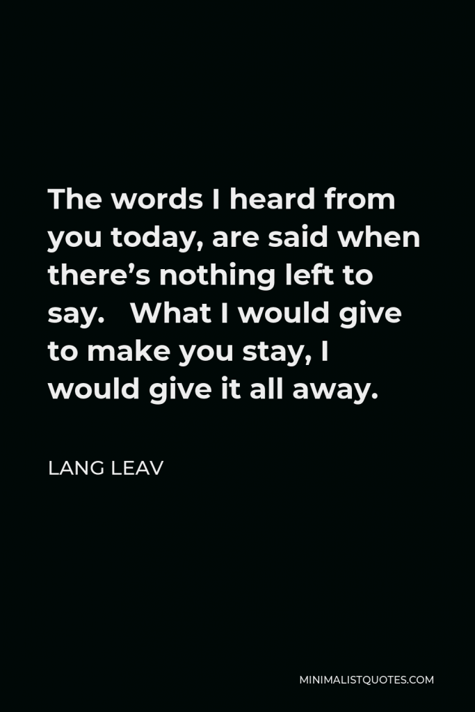 Lang Leav Quote - The words I heard from you today, are said when there’s nothing left to say. What I would give to make you stay, I would give it all away.